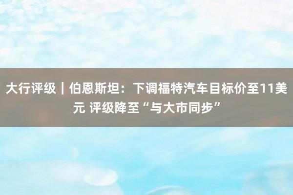 大行评级｜伯恩斯坦：下调福特汽车目标价至11美元 评级降至“与大市同步”