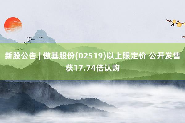 新股公告 | 傲基股份(02519)以上限定价 公开发售获17.74倍认购