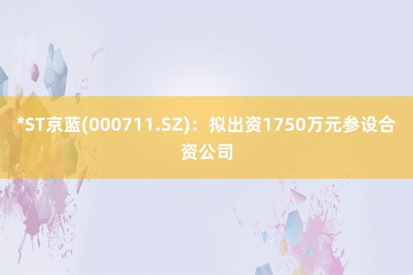 *ST京蓝(000711.SZ)：拟出资1750万元参设合资公司