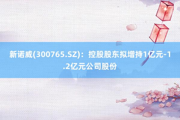 新诺威(300765.SZ)：控股股东拟增持1亿元-1.2亿元公司股份