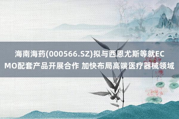 海南海药(000566.SZ)拟与西恩尤斯等就ECMO配套产品开展合作 加快布局高端医疗器械领域