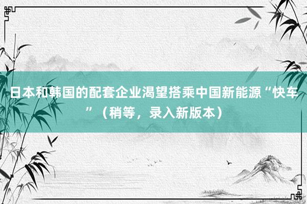 日本和韩国的配套企业渴望搭乘中国新能源“快车”（稍等，录入新版本）