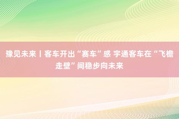 豫见未来丨客车开出“赛车”感 宇通客车在“飞檐走壁”间稳步向未来