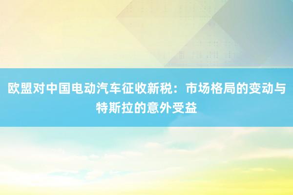 欧盟对中国电动汽车征收新税：市场格局的变动与特斯拉的意外受益