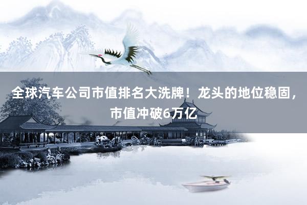 全球汽车公司市值排名大洗牌！龙头的地位稳固，市值冲破6万亿