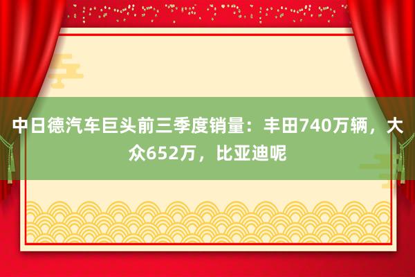 中日德汽车巨头前三季度销量：丰田740万辆，大众652万，比亚迪呢