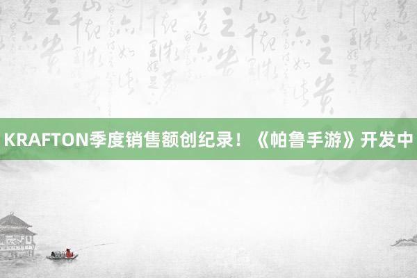 KRAFTON季度销售额创纪录！《帕鲁手游》开发中