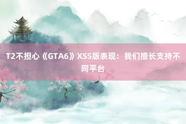 T2不担心《GTA6》XSS版表现：我们擅长支持不同平台