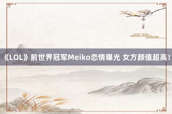 《LOL》前世界冠军Meiko恋情曝光 女方颜值超高！