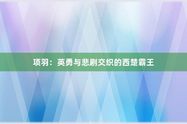 项羽：英勇与悲剧交织的西楚霸王