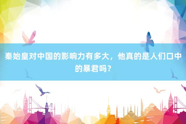 秦始皇对中国的影响力有多大，他真的是人们口中的暴君吗？