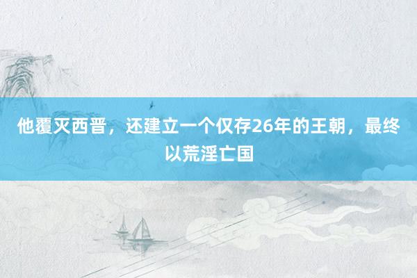 他覆灭西晋，还建立一个仅存26年的王朝，最终以荒淫亡国