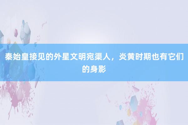 秦始皇接见的外星文明宛渠人，炎黄时期也有它们的身影