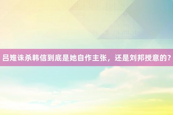 吕雉诛杀韩信到底是她自作主张，还是刘邦授意的？