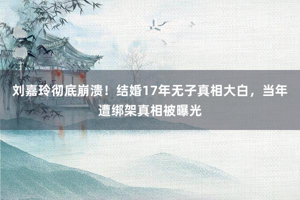 刘嘉玲彻底崩溃！结婚17年无子真相大白，当年遭绑架真相被曝光