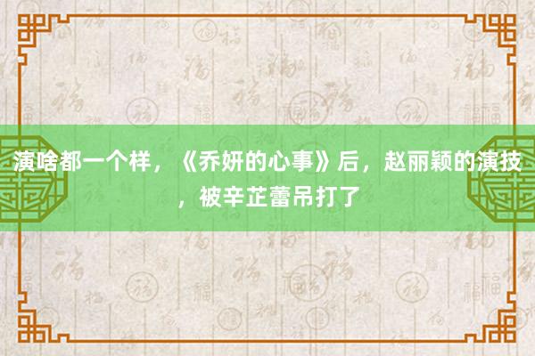 演啥都一个样，《乔妍的心事》后，赵丽颖的演技，被辛芷蕾吊打了