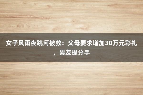 女子风雨夜跳河被救：父母要求增加30万元彩礼，男友提分手