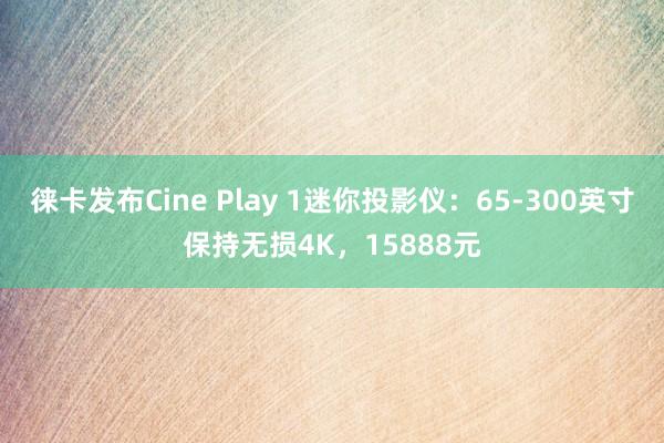 徕卡发布Cine Play 1迷你投影仪：65-300英寸保持无损4K，15888元