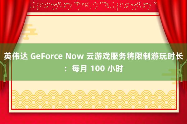 英伟达 GeForce Now 云游戏服务将限制游玩时长：每月 100 小时