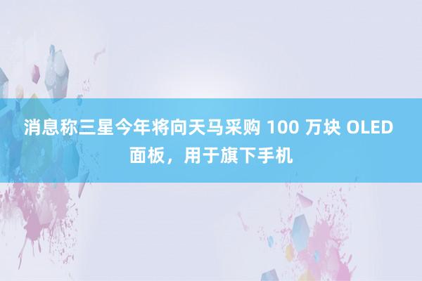 消息称三星今年将向天马采购 100 万块 OLED 面板，用于旗下手机