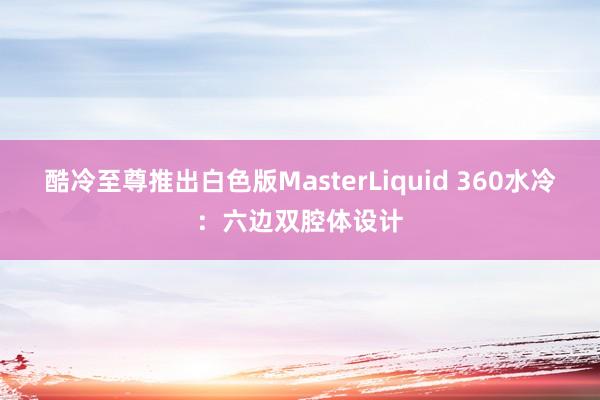 酷冷至尊推出白色版MasterLiquid 360水冷：六边双腔体设计