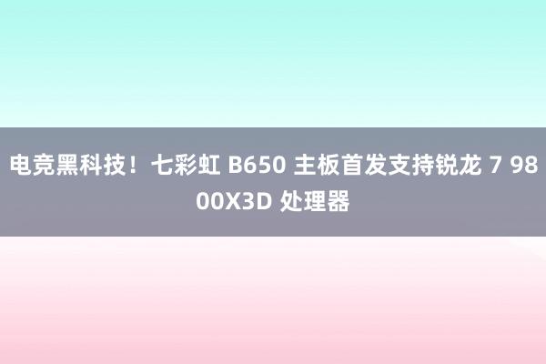 电竞黑科技！七彩虹 B650 主板首发支持锐龙 7 9800X3D 处理器