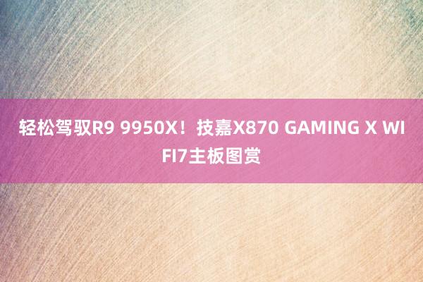 轻松驾驭R9 9950X！技嘉X870 GAMING X WIFI7主板图赏