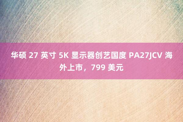 华硕 27 英寸 5K 显示器创艺国度 PA27JCV 海外上市，799 美元