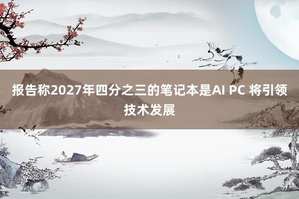 报告称2027年四分之三的笔记本是AI PC 将引领技术发展