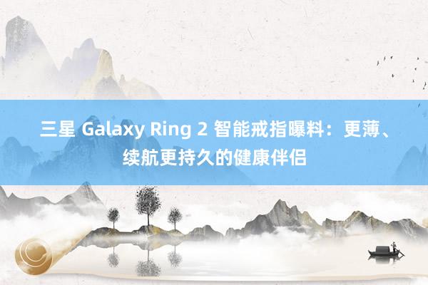 三星 Galaxy Ring 2 智能戒指曝料：更薄、续航更持久的健康伴侣