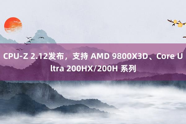 CPU-Z 2.12发布，支持 AMD 9800X3D、Core Ultra 200HX/200H 系列