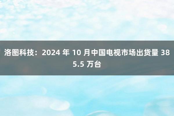 洛图科技：2024 年 10 月中国电视市场出货量 385.5 万台