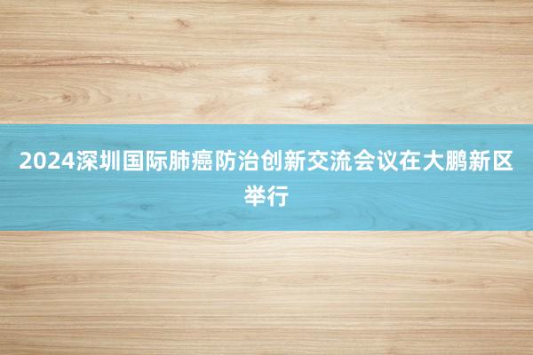 2024深圳国际肺癌防治创新交流会议在大鹏新区举行