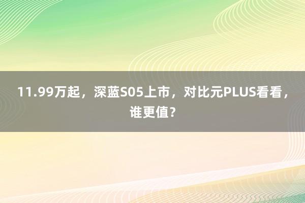 11.99万起，深蓝S05上市，对比元PLUS看看，谁更值？