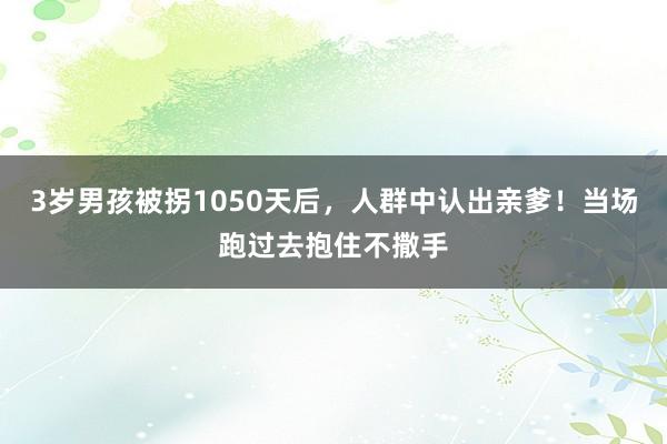 3岁男孩被拐1050天后，人群中认出亲爹！当场跑过去抱住不撒手