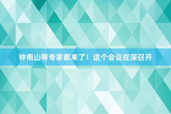 钟南山等专家都来了！这个会议在深召开