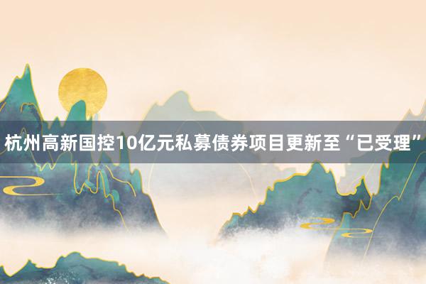 杭州高新国控10亿元私募债券项目更新至“已受理”