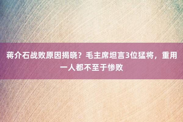 蒋介石战败原因揭晓？毛主席坦言3位猛将，重用一人都不至于惨败