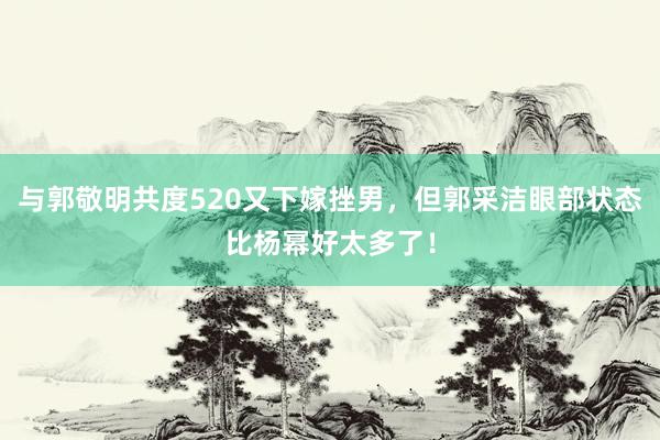 与郭敬明共度520又下嫁挫男，但郭采洁眼部状态比杨幂好太多了！