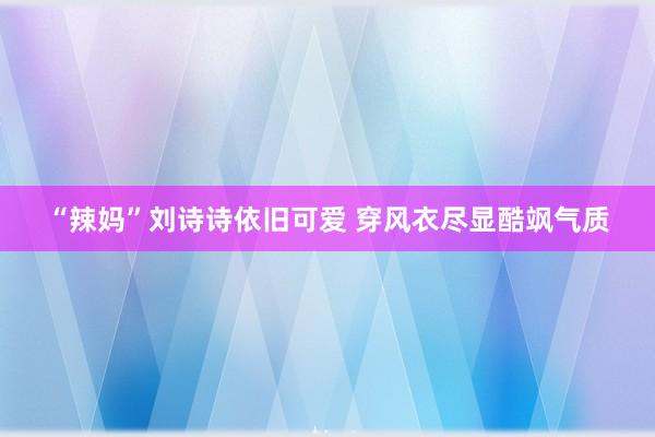 “辣妈”刘诗诗依旧可爱 穿风衣尽显酷飒气质