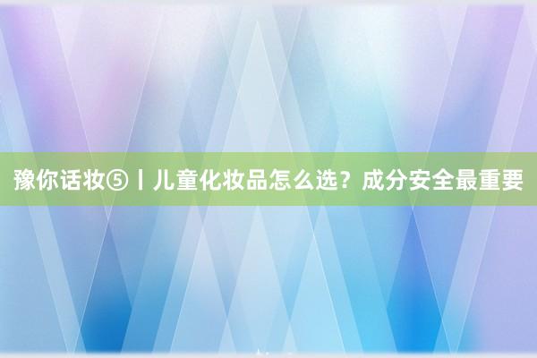 豫你话妆⑤丨儿童化妆品怎么选？成分安全最重要