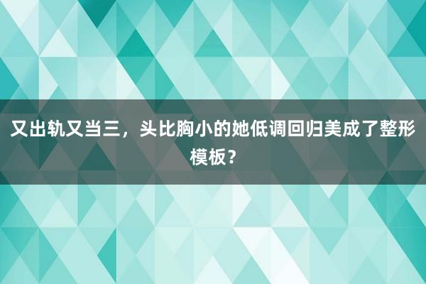 又出轨又当三，头比胸小的她低调回归美成了整形模板？