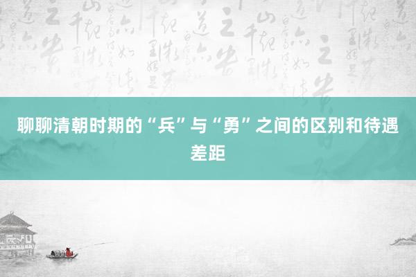 聊聊清朝时期的“兵”与“勇”之间的区别和待遇差距