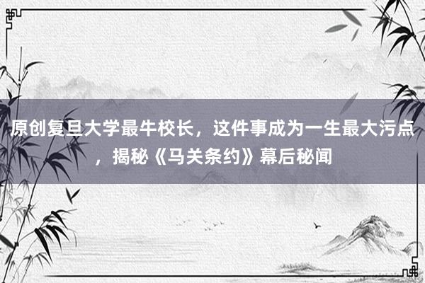 原创复旦大学最牛校长，这件事成为一生最大污点，揭秘《马关条约》幕后秘闻