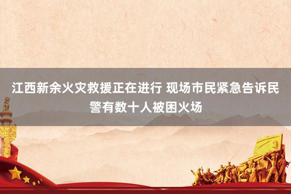 江西新余火灾救援正在进行 现场市民紧急告诉民警有数十人被困火场