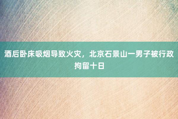 酒后卧床吸烟导致火灾，北京石景山一男子被行政拘留十日