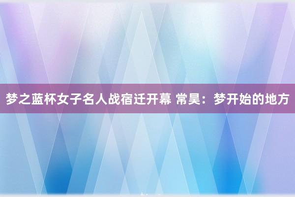 梦之蓝杯女子名人战宿迁开幕 常昊：梦开始的地方