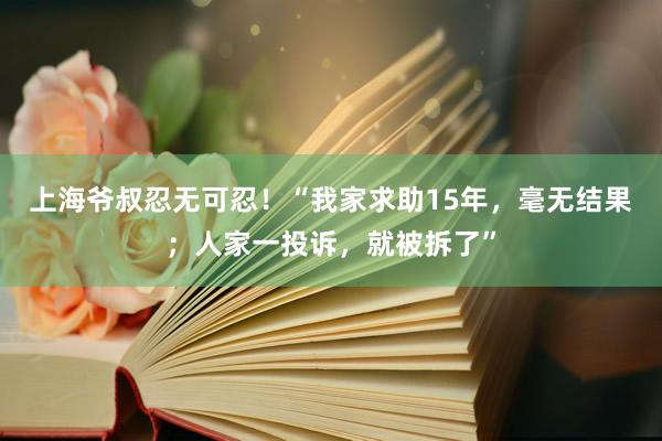 上海爷叔忍无可忍！“我家求助15年，毫无结果；人家一投诉，就被拆了”