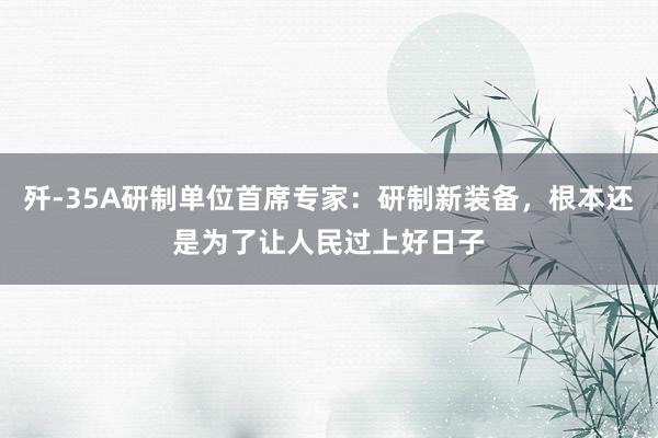 歼-35A研制单位首席专家：研制新装备，根本还是为了让人民过上好日子