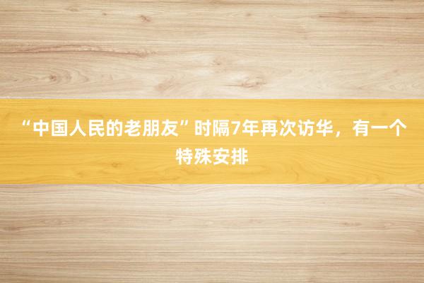 “中国人民的老朋友”时隔7年再次访华，有一个特殊安排